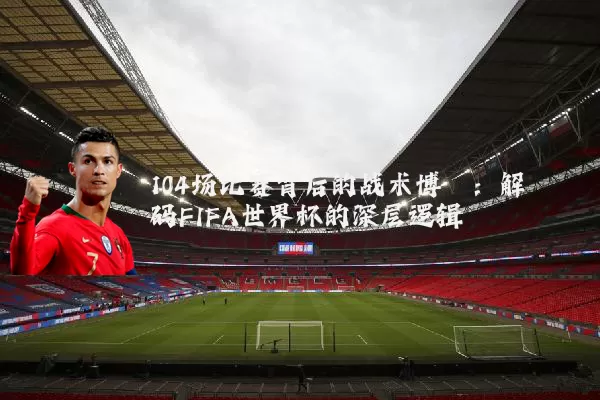 104场比赛背后的战术博弈：解码FIFA世界杯的深层逻辑