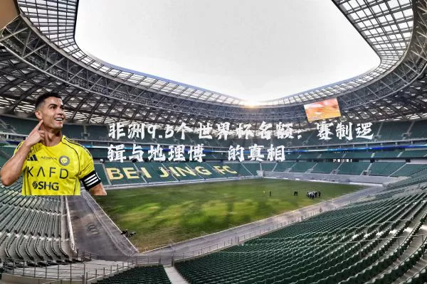 非洲9.5个世界杯名额：赛制逻辑与地理博弈的真相