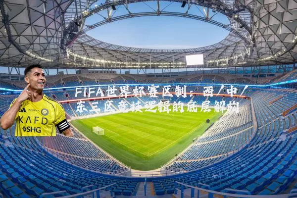 FIFA世界杯赛区制：西/中/东三区竞技逻辑的底层解构