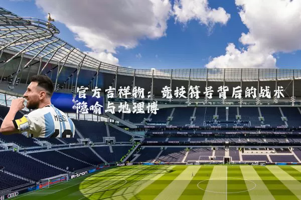 官方吉祥物：竞技符号背后的战术隐喻与地理博弈